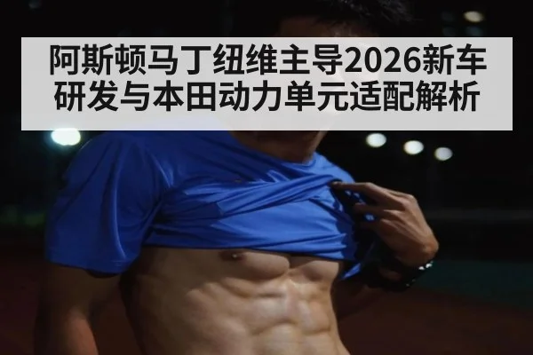 阿斯顿马丁纽维主导2026新车研发与本田动力单元适配解析